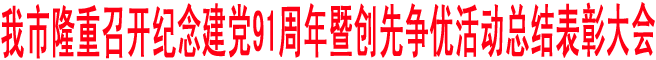 我市隆重召開紀(jì)念建黨91周年暨創(chuàng)先爭(zhēng)優(yōu)活動(dòng)總結(jié)表彰大會(huì)