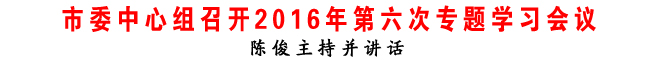 市委中心組召開2016年第六次專題學(xué)習(xí)會(huì)議