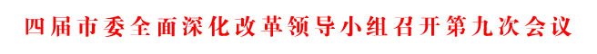 四屆市委全面深化改革領(lǐng)導(dǎo)小組召開第九次會議